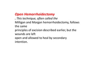 Open Hemorrhoidectomy
. This technique, often called the
Milligan and Morgan hemorrhoidectomy, follows
the same
principles of excision described earlier, but the
wounds are left
open and allowed to heal by secondary
intention.
 