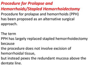 Procedure for Prolapse and
Hemorrhoids/Stapled Hemorrhoidectomy
Procedure for prolapse and hemorrhoids (PPH)
has been proposed as an alternative surgical
approach.
The term
PPH has largely replaced stapled hemorrhoidectomy
because
the procedure does not involve excision of
hemorrhoidal tissue,
but instead pexes the redundant mucosa above the
dentate line.
 