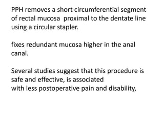 PPH removes a short circumferential segment
of rectal mucosa proximal to the dentate line
using a circular stapler.
fixes redundant mucosa higher in the anal
canal.
Several studies suggest that this procedure is
safe and effective, is associated
with less postoperative pain and disability,
 