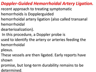 Doppler-Guided Hemorrhoidal Artery Ligation.
recent approach to treating symptomatic
hemorrhoids is Dopplerguided
hemorrhoidal artery ligation (also called transanal
hemorrhoidal
dearterioalization).
In this procedure, a Doppler probe is
used to identify the artery or arteries feeding the
hemorrhoidal
plexus.
These vessels are then ligated. Early reports have
shown
promise, but long-term durability remains to be
determined.
 
