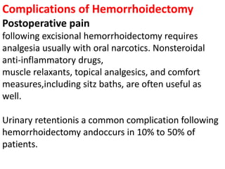 Complications of Hemorrhoidectomy
Postoperative pain
following excisional hemorrhoidectomy requires
analgesia usually with oral narcotics. Nonsteroidal
anti-inflammatory drugs,
muscle relaxants, topical analgesics, and comfort
measures,including sitz baths, are often useful as
well.
Urinary retentionis a common complication following
hemorrhoidectomy andoccurs in 10% to 50% of
patients.
 