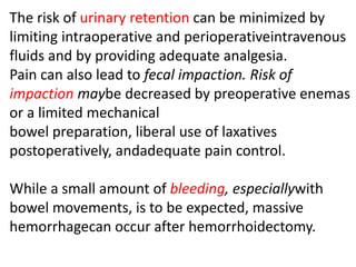 The risk of urinary retention can be minimized by
limiting intraoperative and perioperativeintravenous
fluids and by providing adequate analgesia.
Pain can also lead to fecal impaction. Risk of
impaction maybe decreased by preoperative enemas
or a limited mechanical
bowel preparation, liberal use of laxatives
postoperatively, andadequate pain control.
While a small amount of bleeding, especiallywith
bowel movements, is to be expected, massive
hemorrhagecan occur after hemorrhoidectomy.
 