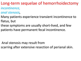 Long-term sequelae of hemorrhoidectomy
incontinence,
anal stenosis,
Many patients experience transient incontinence to
flatus, but
these symptoms are usually short-lived, and few
patients have permanent fecal incontinence.
Anal stenosis may result from
scarring after extensive resection of perianal skin.
 