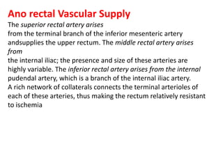 Ano rectal Vascular Supply
The superior rectal artery arises
from the terminal branch of the inferior mesenteric artery
andsupplies the upper rectum. The middle rectal artery arises
from
the internal iliac; the presence and size of these arteries are
highly variable. The inferior rectal artery arises from the internal
pudendal artery, which is a branch of the internal iliac artery.
A rich network of collaterals connects the terminal arterioles of
each of these arteries, thus making the rectum relatively resistant
to ischemia
 