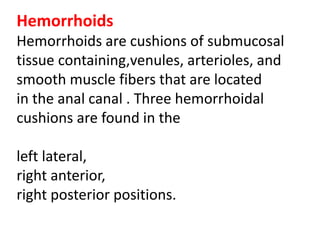 Hemorrhoids
Hemorrhoids are cushions of submucosal
tissue containing,venules, arterioles, and
smooth muscle fibers that are located
in the anal canal . Three hemorrhoidal
cushions are found in the
left lateral,
right anterior,
right posterior positions.
 