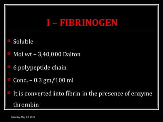 I – FIBRINOGEN
 Soluble
 Mol wt – 3,40,000 Dalton
 6 polypeptide chain
 Conc. – 0.3 gm/100 ml
 It is converted into f...