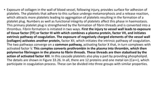 • Exposure of collagen in the wall of blood vessel, following injury, provides surface for adhesion of
platelets. The platelets that adhere to this surface undergo metamorphosis and a release reaction,
which attracts more platelets leading to aggregation of platelets resulting in the formation of a
platelet plug. Numbers as well as functional integrity of platelets affect this phase in haemostasis.
This primary platelet plug is strengthened by the formation of fibrin threads and is converted into a
thrombus. Fibrin formation is initiated in two ways. First the injury to vessel wall leads to exposure
of tissue factor (TF) or factor III with which combines a plasma protein, factor VII, and initiates
extrinsic pathway of coagulation. The exposure of negatively charged elements of the vessel wall
(collagen) activates another protein, factor XII, which initiates the intrinsic pathway of coagulation.
The two pathways converge on a common pathway, activating factor X that, in turn complexes with
activated factor V. This complex converts prothrombin in the plasma into thrombin, which then
polymerise fibrinogen in the plasma to fibrin threads. These threads are then stabalised by the
action of activated factor XIII. In this cascade platelets also play a part by providing phospholipid.
The details are shown in Figure 33.26. In all, there are 12 proteins and one metal ion (Ca++), which
participate in coagulation process. These can be divided into three groups with similar properties.
 