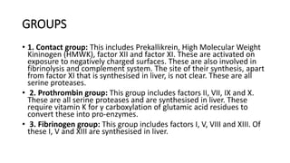 GROUPS
• 1. Contact group: This includes Prekallikrein, High Molecular Weight
Kininogen (HMWK), factor XII and factor XI. These are activated on
exposure to negatively charged surfaces. These are also involved in
fibrinolysis and complement system. The site of their synthesis, apart
from factor XI that is synthesised in liver, is not clear. These are all
serine proteases.
• 2. Prothrombin group: This group includes factors II, VII, IX and X.
These are all serine proteases and are synthesised in liver. These
require vitamin K for γ carboxylation of glutamic acid residues to
convert these into pro-enzymes.
• 3. Fibrinogen group: This group includes factors I, V, VIII and XIII. Of
these I, V and XIII are synthesised in liver.
 