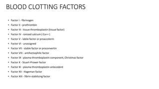 BLOOD CLOTTING FACTORS
• Factor I - fibrinogen
• Factor II - prothrombin
• Factor III - tissue thromboplastin (tissue factor)
• Factor IV - ionized calcium ( Ca++ )
• Factor V - labile factor or proaccelerin
• Factor VI - unassigned
• Factor VII - stable factor or proconvertin
• Factor VIII - antihemophilic factor
• Factor IX - plasma thromboplastin component, Christmas factor
• Factor X - Stuart-Prower factor
• Factor XI - plasma thromboplastin antecedent
• Factor XII - Hageman factor
• Factor XIII - fibrin-stabilizing factor
 