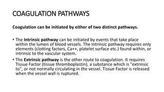 COAGULATION PATHWAYS
Coagulation can be initiated by either of two distinct pathways.
• The Intrinsic pathway can be initiated by events that take place
within the lumen of blood vessels. The Intrinsic pathway requires only
elements (clotting factors, Ca++, platelet surface etc.) found within, or
intrinsic to the vascular system.
• The Extrinsic pathway is the other route to coagulation. It requires
Tissue Factor (tissue thromboplastin), a substance which is "extrinsic
to", or not normally circulating in the vessel. Tissue Factor is released
when the vessel wall is ruptured.
 