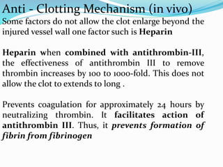 Anti - Clotting Mechanism (in vivo)
Some factors do not allow the clot enlarge beyond the
injured vessel wall one factor such is Heparin
Heparin when combined with antithrombin-III,
the effectiveness of antithrombin III to remove
thrombin increases by 100 to 1000-fold. This does not
allow the clot to extends to long .
Prevents coagulation for approximately 24 hours by
neutralizing thrombin. It facilitates action of
antithrombin III. Thus, it prevents formation of
fibrin from fibrinogen
 
