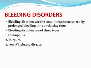 BLEEDING DISORDERS
 Bleeding disorders are the conditions characterized by
prolonged bleeding time or clotting time.
 Bleeding disorders are of three types:
1. Hemophilia.
2. Purpura.
3. von Willebrand disease.
 