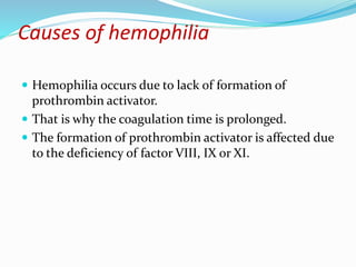 Causes of hemophilia
 Hemophilia occurs due to lack of formation of
prothrombin activator.
 That is why the coagulation time is prolonged.
 The formation of prothrombin activator is affected due
to the deficiency of factor VIII, IX or XI.
 