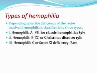 Types of hemophilia
 Depending upon the deficiency of the factor
involved,hemophilia is classified into three types:
 i. Hemophilia A (VIII)or classic hemophilia: 85%
 ii. Hemophilia B(IX) or Christmas disease: 15%
 iii. Hemophilia C or factor XI deficiency: Rare
 