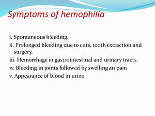 Symptoms of hemophilia
i. Spontaneous bleeding.
ii. Prolonged bleeding due to cuts, tooth extraction and
surgery.
iii. Hemorrhage in gastrointestinal and urinary tracts.
iv. Bleeding in joints followed by swelling an pain
v. Appearance of blood in urine
 