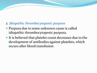 2. Idiopathic thrombocytopenic purpura
 Purpura due to some unknown cause is called
idiopathic thrombocytopenic purpura.
 It is believed that platelet count decreases due to the
development of antibodies against platelets, which
occurs after blood transfusion
 
