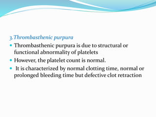 3.Thrombasthenic purpura
 Thrombasthenic purpura is due to structural or
functional abnormality of platelets
 However, the platelet count is normal.
 It is characterized by normal clotting time, normal or
prolonged bleeding time but defective clot retraction
 