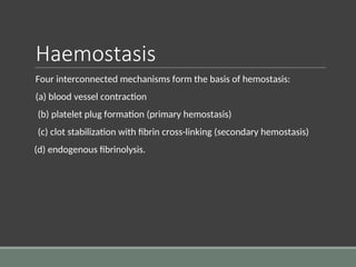 Haemostasis
Four interconnected mechanisms form the basis of hemostasis:
(a) blood vessel contraction
(b) platelet plug formation (primary hemostasis)
(c) clot stabilization with fibrin cross-linking (secondary hemostasis)
(d) endogenous fibrinolysis.
 