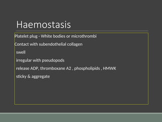 Haemostasis
Platelet plug - White bodies or microthrombi
Contact with subendothelial collagen
swell
irregular with pseudopods
release ADP, thromboxane A2 , phospholipids , HMWK
sticky & aggregate
 