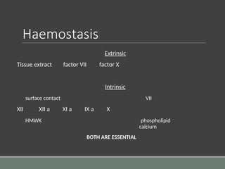 Haemostasis
Extrinsic
Tissue extract factor VII factor X
Intrinsic
surface contact VII
XII XII a XI a IX a X
HMWK phospholipid
calcium
BOTH ARE ESSENTIAL
 