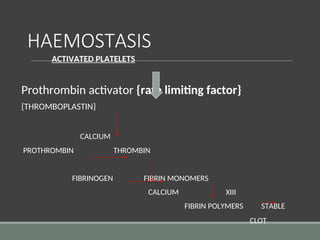 HAEMOSTASIS
ACTIVATED PLATELETS
Prothrombin activator {rate limiting factor}
{THROMBOPLASTIN}
CALCIUM
PROTHROMBIN THROMBIN
FIBRINOGEN FIBRIN MONOMERS
CALCIUM XIII
FIBRIN POLYMERS STABLE
CLOT
 