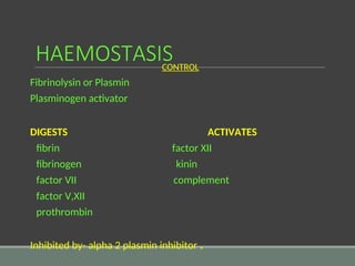 HAEMOSTASIS
CONTROL
Fibrinolysin or Plasmin
Plasminogen activator
DIGESTS ACTIVATES
fibrin factor XII
fibrinogen kinin
factor VII complement
factor V,XII
prothrombin
Inhibited by- alpha 2 plasmin inhibitor .
 