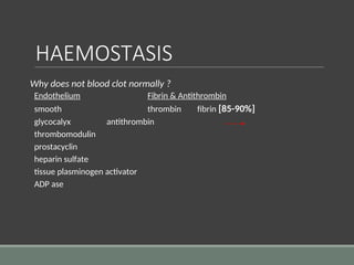 HAEMOSTASIS
Why does not blood clot normally ?
Endothelium Fibrin & Antithrombin
smooth thrombin fibrin [85-90%]
glycocalyx antithrombin
thrombomodulin
prostacyclin
heparin sulfate
tissue plasminogen activator
ADP ase
 