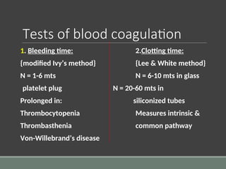 Tests of blood coagulation
1. Bleeding time: 2.Clotting time:
{modified Ivy’s method} {Lee & White method}
N = 1-6 mts N = 6-10 mts in glass
platelet plug N = 20-60 mts in
Prolonged in: siliconized tubes
Thrombocytopenia Measures intrinsic &
Thrombasthenia common pathway
Von-Willebrand’s disease
 