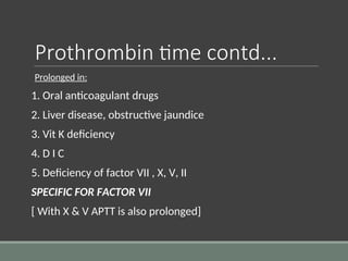 Prothrombin time contd...
Prolonged in:
1. Oral anticoagulant drugs
2. Liver disease, obstructive jaundice
3. Vit K deficiency
4. D I C
5. Deficiency of factor VII , X, V, II
SPECIFIC FOR FACTOR VII
[ With X & V APTT is also prolonged]
 