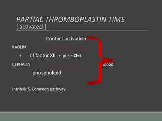 PARTIAL THROMBOPLASTIN TIME
[ activated ]
Contact activation
KAOLIN
+ of factor XII + pt’s = Clot
CEPHALIN blood
phospholipid
Intrinsic & Common pathway
 
