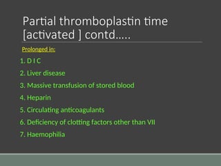 Partial thromboplastin time
[activated ] contd…..
Prolonged in:
1. D I C
2. Liver disease
3. Massive transfusion of stored blood
4. Heparin
5. Circulating anticoagulants
6. Deficiency of clotting factors other than VII
7. Haemophilia
 