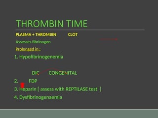 THROMBIN TIME
PLASMA + THROMBIN CLOT
Assesses fibrinogen
Prolonged in :
1. Hypofibrinogenemia
DIC CONGENITAL
2. FDP
3. Heparin [ assess with REPTILASE test ]
4. Dysfibrinogenaemia
 