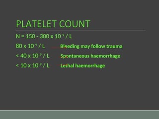 PLATELET COUNT
N = 150 - 300 x 10 9
/ L
80 x 10 9
/ L Bleeding may follow trauma
< 40 x 10 9
/ L Spontaneous haemorrhage
< 10 x 10 9
/ L Lethal haemorrhage
 