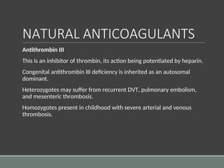 NATURAL ANTICOAGULANTS
Antithrombin III
This is an inhibitor of thrombin, its action being potentiated by heparin.
Congenital antithrombin III deficiency is inherited as an autosomal
dominant.
Heterozygotes may suffer from recurrent DVT, pulmonary embolism,
and mesenteric thrombosis.
Homozygotes present in childhood with severe arterial and venous
thrombosis.
 