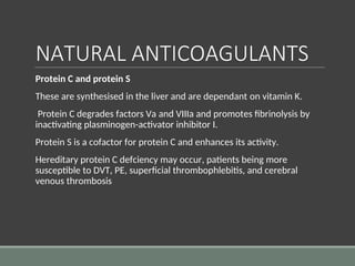 NATURAL ANTICOAGULANTS
Protein C and protein S
These are synthesised in the liver and are dependant on vitamin K.
Protein C degrades factors Va and VIIIa and promotes fibrinolysis by
inactivating plasminogen-activator inhibitor I.
Protein S is a cofactor for protein C and enhances its activity.
Hereditary protein C defciency may occur, patients being more
susceptible to DVT, PE, superficial thrombophlebitis, and cerebral
venous thrombosis
 