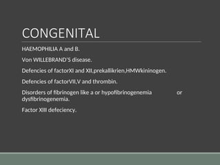 CONGENITAL
HAEMOPHILIA A and B.
Von WILLEBRAND’S disease.
Defencies of factorXI and XII,prekallikrien,HMWkininogen.
Defencies of factorVII,V and thrombin.
Disorders of fibrinogen like a or hypofibrinogenemia or
dysfibrinogenemia.
Factor XIII defeciency.
 