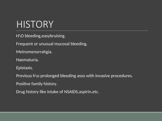 HISTORY
HO bleeding,easybruising.
Frequent or unusual mucosal bleeding.
Metromenorrahgia.
Haematuria.
Epistaxis.
Previous ho prolonged bleeding asso with invasive procedures.
Positive family history.
Drug history like intake of NSAIDS,aspirin,etc.
 