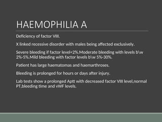 HAEMOPHILIA A
Deficiency of factor VIII.
X linked recessive disorder with males being affected exclusively.
Severe bleeding if factor level<2%.Moderate bleeding with levels bw
2%-5%.Mild bleeding with factor levels bw 5%-30%.
Patient has large haematomas and haemarthroses.
Bleeding is prolonged for hours or days after injury.
Lab tests show a prolonged Aptt with decreased factor VIII level,normal
PT,bleeding time and vWF levels.
 