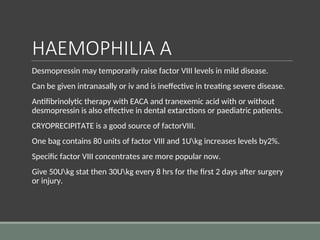 HAEMOPHILIA A
Desmopressin may temporarily raise factor VIII levels in mild disease.
Can be given intranasally or iv and is ineffective in treating severe disease.
Antifibrinolytic therapy with EACA and tranexemic acid with or without
desmopressin is also effective in dental extarctions or paediatric patients.
CRYOPRECIPITATE is a good source of factorVIII.
One bag contains 80 units of factor VIII and 1Ukg increases levels by2%.
Specific factor VIII concentrates are more popular now.
Give 50Ukg stat then 30Ukg every 8 hrs for the first 2 days after surgery
or injury.
 