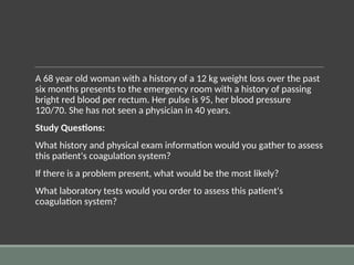A 68 year old woman with a history of a 12 kg weight loss over the past
six months presents to the emergency room with a history of passing
bright red blood per rectum. Her pulse is 95, her blood pressure
120/70. She has not seen a physician in 40 years.
Study Questions:
What history and physical exam information would you gather to assess
this patient's coagulation system?
If there is a problem present, what would be the most likely?
What laboratory tests would you order to assess this patient's
coagulation system?
 