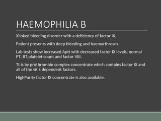 HAEMOPHILIA B
Xlinked bleeding disorder with a deficiency of factor IX.
Patient presents with deep bleeding and haemarthroses.
Lab tests show increased Aptt with decreased factor IX levels, normal
PT, BT,platelet count and factor VIII.
Tt is by prothrombin complex concentrate which contains factor IX and
all of the vit k dependent factors.
HighPurity factor IX concentrate is also available.
 