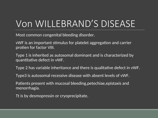 Von WILLEBRAND’S DISEASE
Most common congenital bleeding disorder.
vWF is an important stimulus for platelet aggregation and carrier
protien for factor VIII.
Type 1 is inherited as autosomal dominant and is characterized by
quantitative defect in vWF.
Type 2 has variable inheritance and there is qualitative defect in vWF.
Type3 is autosomal recessive disease with absent levels of vWF.
Patients present with mucosal bleeding,petechiae,epistaxis and
menorrhagia.
Tt is by desmopressin or cryoprecipitate.
 