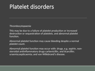 Platelet disorders
Thrombocytopaenia
This may be due to a failure of platelet production or increased
destruction or sequestration of platelets, and abnormal platelet
function.
Abnormal platelet function may cause bleeding despite a normal
platelet count.
Abnormal platelet function may occur with: drugs, e.g. aspirin, non-
steroidal antiinflammatory drugs carbenicillin, and ticarcillin;
uraemia;septicaemia; and von Willebrand’s disease.
 