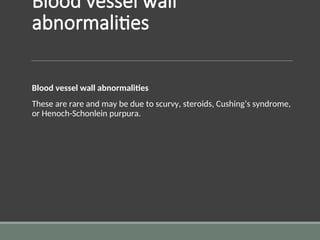 Blood vessel wall
abnormalities
Blood vessel wall abnormalities
These are rare and may be due to scurvy, steroids, Cushing’s syndrome,
or Henoch-Schonlein purpura.
 