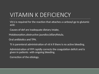 VITAMIN K DEFICIENCY
Vit k is required for the reaction that attaches a carboxyl gp to glutamic
acid.
Causes of def are inadequate dietary intake,
Malabsorption,obstructive jaundice,biliaryfistula,
Oral antibiotics and TPN.
Tt is parenteral administration of vit k if there is no active bleeding.
Administration of FFP rapidly corrects the coagulation deficit and is
given in patients with ongoing bleeding.
Correction of the etiology.
 