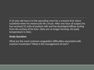 A 24 year old man is in the operating room for a massive liver injury
sustained when his motorcycle hit a truck. After one hour of surgery he
has received 15 units of packed cells and has developed diffuse oozing
from the surface of his liver. Clots are no longer forming. His body
temperature is 34oC.
Study Question:
What are the most common coagulation difficulties associated with
massive transfusion? What is the management of each?
 
