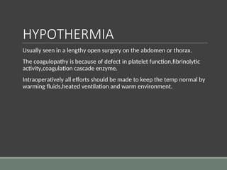 HYPOTHERMIA
Usually seen in a lengthy open surgery on the abdomen or thorax.
The coagulopathy is because of defect in platelet function,fibrinolytic
activity,coagulation cascade enzyme.
Intraoperatively all efforts should be made to keep the temp normal by
warming fluids,heated ventilation and warm environment.
 
