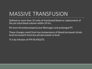 MASSIVE TRANSFUSION
Defined as more than 10 units of transfused blood or replacement of
the pts total blood volume within 24 hrs.
Pts have thrombocytopenia,low fibrinogen and prolonged PT.
These changes result from low temperature of blood,increased citrate
level,increased k level,low pH,decreased ca level.
Tt is by infusion of FFP,PLATELETS.
 