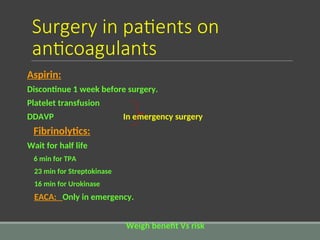 Surgery in patients on
anticoagulants
Aspirin:
Discontinue 1 week before surgery.
Platelet transfusion
DDAVP In emergency surgery
Fibrinolytics:
Wait for half life
6 min for TPA
23 min for Streptokinase
16 min for Urokinase
EACA: Only in emergency.
Weigh benefit Vs risk
 