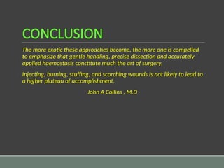 CONCLUSION
The more exotic these approaches become, the more one is compelled
to emphasize that gentle handling, precise dissection and accurately
applied haemostasis constitute much the art of surgery.
Injecting, burning, stuffing, and scorching wounds is not likely to lead to
a higher plateau of accomplishment.
John A Collins , M.D
 
